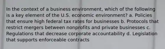 In the context of a business environment, which of the following is a key element of the U.S. economic environment? a. Policies that ensure high federal tax rates for businesses b. Protocols that restrict mergers between nonprofits and private businesses c. Regulations that decrease corporate accountability d. Legislation that supports enforceable contracts