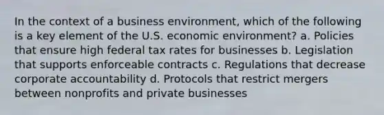 In the context of a business environment, which of the following is a key element of the U.S. economic environment? a. Policies that ensure high federal tax rates for businesses b. Legislation that supports enforceable contracts c. Regulations that decrease corporate accountability d. Protocols that restrict mergers between nonprofits and private businesses