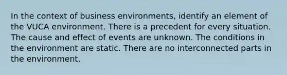 In the context of business environments, identify an element of the VUCA environment. There is a precedent for every situation. The cause and effect of events are unknown. The conditions in the environment are static. There are no interconnected parts in the environment.