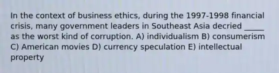 In the context of business ethics, during the 1997-1998 financial crisis, many government leaders in Southeast Asia decried _____ as the worst kind of corruption. A) individualism B) consumerism C) American movies D) currency speculation E) intellectual property