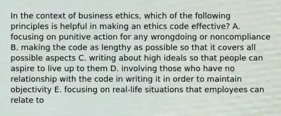 In the context of business ethics, which of the following principles is helpful in making an ethics code effective? A. focusing on punitive action for any wrongdoing or noncompliance B. making the code as lengthy as possible so that it covers all possible aspects C. writing about high ideals so that people can aspire to live up to them D. involving those who have no relationship with the code in writing it in order to maintain objectivity E. focusing on real-life situations that employees can relate to