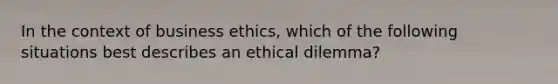 In the context of business ethics, which of the following situations best describes an ethical dilemma?