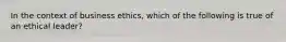 In the context of business ethics, which of the following is true of an ethical leader?