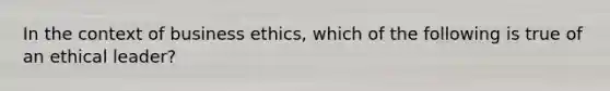 In the context of business ethics, which of the following is true of an ethical leader?