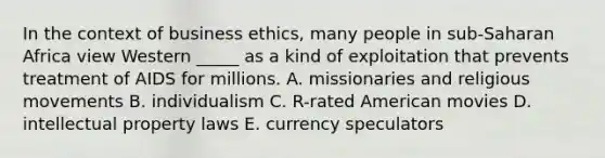 In the context of business ethics, many people in sub-Saharan Africa view Western _____ as a kind of exploitation that prevents treatment of AIDS for millions. A. missionaries and religious movements B. individualism C. R-rated American movies D. intellectual property laws E. currency speculators