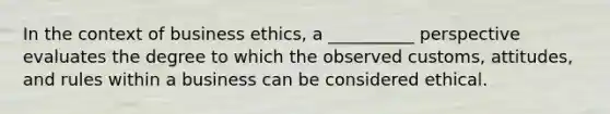 In the context of business ethics, a __________ perspective evaluates the degree to which the observed customs, attitudes, and rules within a business can be considered ethical.