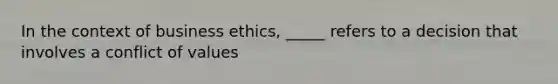 In the context of business ethics, _____ refers to a decision that involves a conflict of values