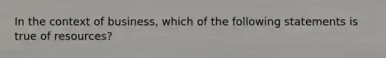 In the context of business, which of the following statements is true of resources?