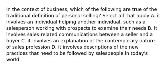 In the context of business, which of the following are true of the traditional definition of personal selling? Select all that apply A. it involves an individual helping another individual, such as a salesperson working with prospects to examine their needs B. it involves sales-related communications between a seller and a buyer C. it involves an explanation of the contemporary nature of sales profession D. it involves descriptions of the new practices that need to be followed by salespeople in today's world