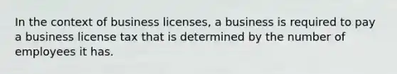 In the context of business licenses, a business is required to pay a business license tax that is determined by the number of employees it has.