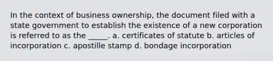 In the context of business ownership, the document filed with a state government to establish the existence of a new corporation is referred to as the _____. a. certificates of statute b. articles of incorporation c. apostille stamp d. bondage incorporation