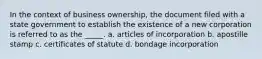 In the context of business ownership, the document filed with a state government to establish the existence of a new corporation is referred to as the _____. a. articles of incorporation b. apostille stamp c. certificates of statute d. bondage incorporation