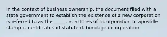 In the context of business ownership, the document filed with a state government to establish the existence of a new corporation is referred to as the _____. a. articles of incorporation b. apostille stamp c. certificates of statute d. bondage incorporation