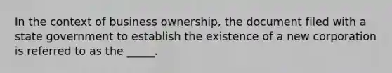 In the context of business ownership, the document filed with a state government to establish the existence of a new corporation is referred to as the _____.