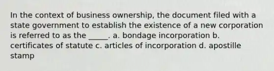 In the context of business ownership, the document filed with a state government to establish the existence of a new corporation is referred to as the _____. a. bondage incorporation b. certificates of statute c. articles of incorporation d. apostille stamp