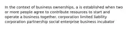 In the context of business ownerships, a is established when two or more people agree to contribute resources to start and operate a business together. corporation limited liability corporation partnership social enterprise business incubator