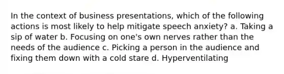 In the context of business presentations, which of the following actions is most likely to help mitigate speech anxiety? a. Taking a sip of water b. Focusing on one's own nerves rather than the needs of the audience c. Picking a person in the audience and fixing them down with a cold stare d. Hyperventilating