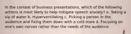 In the context of business presentations, which of the following actions is most likely to help mitigate speech anxiety? a. Taking a sip of water b. Hyperventilating c. Picking a person in the audience and fixing them down with a cold stare d. Focusing on one's own nerves rather than the needs of the audience