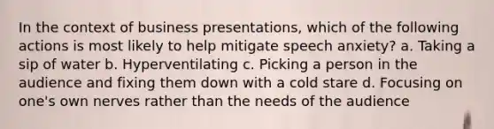 In the context of business presentations, which of the following actions is most likely to help mitigate speech anxiety? a. Taking a sip of water b. Hyperventilating c. Picking a person in the audience and fixing them down with a cold stare d. Focusing on one's own nerves rather than the needs of the audience