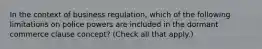 In the context of business regulation, which of the following limitations on police powers are included in the dormant commerce clause concept? (Check all that apply.)