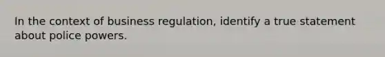 In the context of business regulation, identify a true statement about police powers.