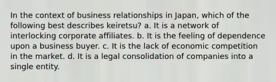 In the context of business relationships in Japan, which of the following best describes keiretsu? a. It is a network of interlocking corporate affiliates. b. It is the feeling of dependence upon a business buyer. c. It is the lack of economic competition in the market. d. It is a legal consolidation of companies into a single entity.