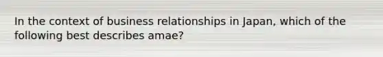 In the context of business relationships in Japan, which of the following best describes amae?