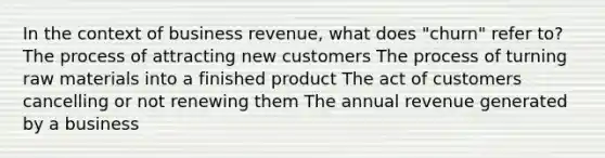 In the context of business revenue, what does "churn" refer to? The process of attracting new customers The process of turning raw materials into a finished product The act of customers cancelling or not renewing them The annual revenue generated by a business