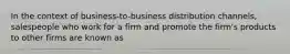 In the context of business-to-business distribution channels, salespeople who work for a firm and promote the firm's products to other firms are known as