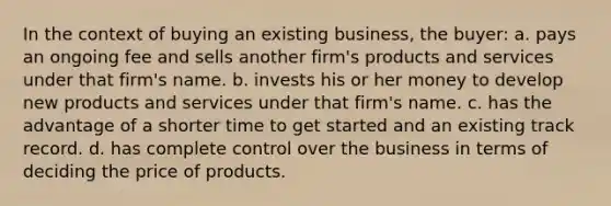 In the context of buying an existing business, the buyer: a. pays an ongoing fee and sells another firm's products and services under that firm's name. b. invests his or her money to develop new products and services under that firm's name. c. has the advantage of a shorter time to get started and an existing track record. d. has complete control over the business in terms of deciding the price of products.