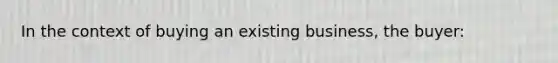 In the context of buying an existing business, the buyer: