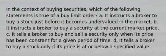 In the context of buying securities, which of the following statements is true of a buy limit order? a. It instructs a broker to buy a stock just before it becomes undervalued in the market. b. It instructs a broker to buy a security at the current market price. c. It tells a broker to buy and sell a security only when its price has been constant for a given period of time. d. It tells a broker to buy a stock only if its price is at or below a specified value.