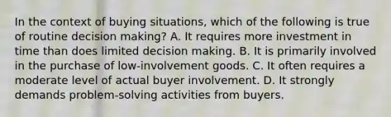 In the context of buying situations, which of the following is true of routine decision making? A. It requires more investment in time than does limited decision making. B. It is primarily involved in the purchase of low-involvement goods. C. It often requires a moderate level of actual buyer involvement. D. It strongly demands problem-solving activities from buyers.