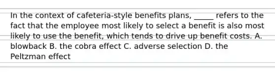 In the context of cafeteria-style benefits plans, _____ refers to the fact that the employee most likely to select a benefit is also most likely to use the benefit, which tends to drive up benefit costs. A. blowback B. the cobra effect C. adverse selection D. the Peltzman effect