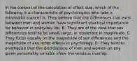 In the context of the calculation of effect size, which of the following is a characteristic of psychologists who take a minimalist stance? A. They believe that the differences that exist between men and women have significant practical importance for behavior in everyday life. B. They are of the view that sex differences tend to be small, large, or moderate in magnitude. C. They focus equally on the magnitude of sex differences and the magnitude of any other effects in psychology. D. They tend to emphasize that the distributions of men and women on any given personality variable show tremendous overlap.