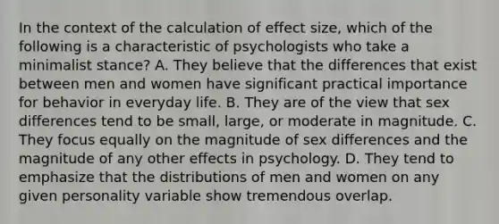 In the context of the calculation of effect size, which of the following is a characteristic of psychologists who take a minimalist stance? A. They believe that the differences that exist between men and women have significant practical importance for behavior in everyday life. B. They are of the view that sex differences tend to be small, large, or moderate in magnitude. C. They focus equally on the magnitude of sex differences and the magnitude of any other effects in psychology. D. They tend to emphasize that the distributions of men and women on any given personality variable show tremendous overlap.