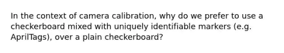 In the context of camera calibration, why do we prefer to use a checkerboard mixed with uniquely identifiable markers (e.g. AprilTags), over a plain checkerboard?