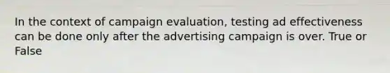 In the context of campaign evaluation, testing ad effectiveness can be done only after the advertising campaign is over. True or False