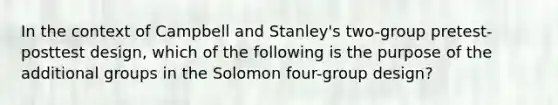 In the context of Campbell and Stanley's two-group pretest-posttest design, which of the following is the purpose of the additional groups in the Solomon four-group design?