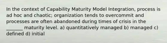 In the context of Capability Maturity Model Integration, process is ad hoc and chaotic; organization tends to overcommit and processes are often abandoned during times of crisis in the _______ maturity level. a) quantitatively managed b) managed c) defined d) initial