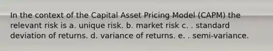 In the context of the Capital Asset Pricing Model (CAPM) the relevant risk is a. unique risk. b. market risk c. . standard deviation of returns. d. variance of returns. e. . semi-variance.