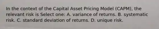 In the context of the Capital Asset Pricing Model (CAPM), the relevant risk is Select one: A. variance of returns. B. systematic risk. C. <a href='https://www.questionai.com/knowledge/kqGUr1Cldy-standard-deviation' class='anchor-knowledge'>standard deviation</a> of returns. D. unique risk.