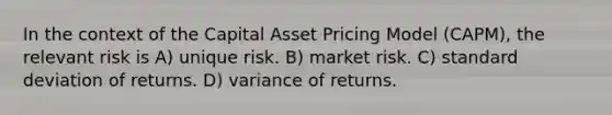 In the context of the Capital Asset Pricing Model (CAPM), the relevant risk is A) unique risk. B) market risk. C) standard deviation of returns. D) variance of returns.