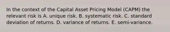 In the context of the Capital Asset Pricing Model (CAPM) the relevant risk is A. unique risk. B. systematic risk. C. <a href='https://www.questionai.com/knowledge/kqGUr1Cldy-standard-deviation' class='anchor-knowledge'>standard deviation</a> of returns. D. variance of returns. E. semi-variance.