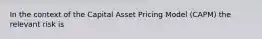 In the context of the Capital Asset Pricing Model (CAPM) the relevant risk is