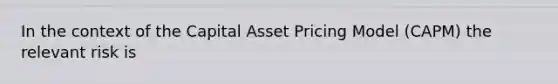 In the context of the Capital Asset Pricing Model (CAPM) the relevant risk is