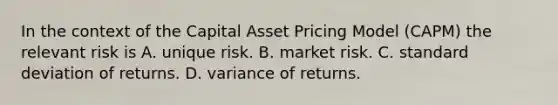 In the context of the Capital Asset Pricing Model (CAPM) the relevant risk is A. unique risk. B. market risk. C. <a href='https://www.questionai.com/knowledge/kqGUr1Cldy-standard-deviation' class='anchor-knowledge'>standard deviation</a> of returns. D. variance of returns.