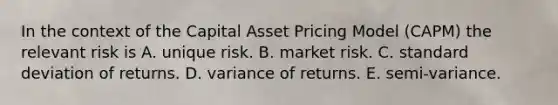 In the context of the Capital Asset Pricing Model (CAPM) the relevant risk is A. unique risk. B. market risk. C. <a href='https://www.questionai.com/knowledge/kqGUr1Cldy-standard-deviation' class='anchor-knowledge'>standard deviation</a> of returns. D. variance of returns. E. semi-variance.