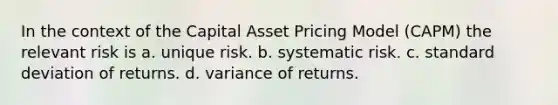 In the context of the Capital Asset Pricing Model (CAPM) the relevant risk is a. unique risk. b. systematic risk. c. standard deviation of returns. d. variance of returns.