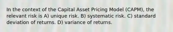 In the context of the Capital Asset Pricing Model (CAPM), the relevant risk is A) unique risk. B) systematic risk. C) standard deviation of returns. D) variance of returns.